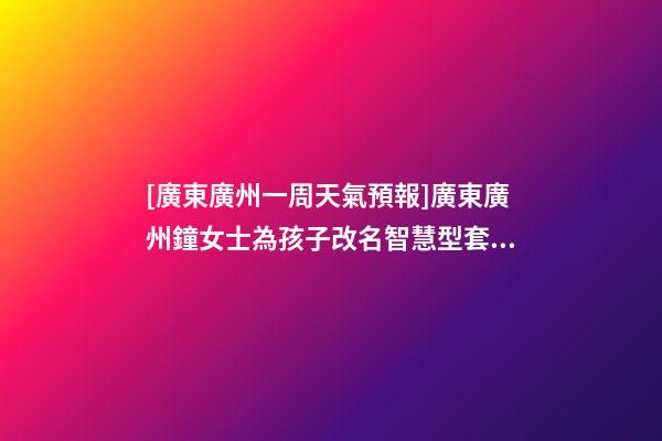 [廣東廣州一周天氣預報]廣東廣州鐘女士為孩子改名智慧型套餐-第1張-公司起名-玄機派